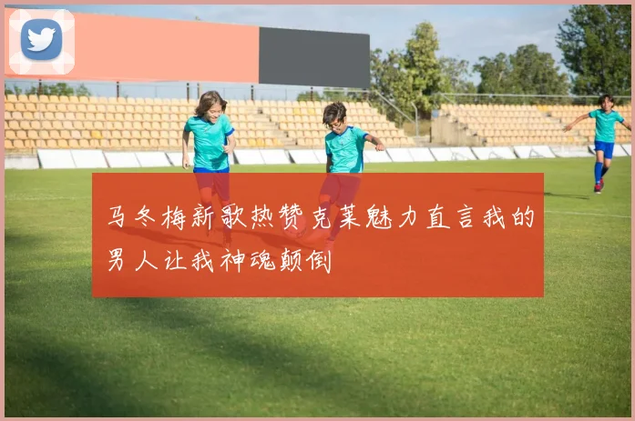 马冬梅新歌热赞克莱魅力直言我的男人让我神魂颠倒