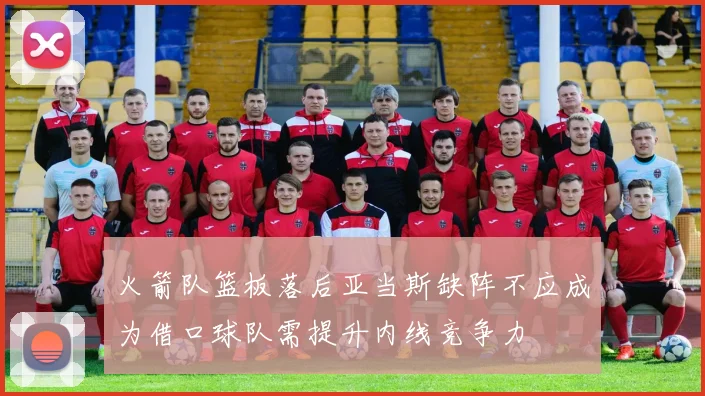 火箭队篮板落后亚当斯缺阵不应成为借口球队需提升内线竞争力