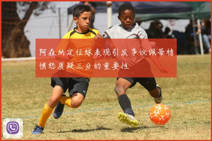 阿森纳定位球表现引发争议佩蒂特愤怒质疑三分的重要性