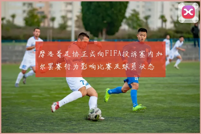 摩洛哥足协正式向FIFA投诉塞内加尔罢赛行为影响比赛及球员状态