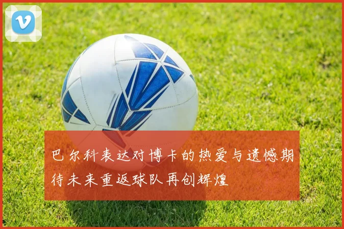 巴尔科表达对博卡的热爱与遗憾期待未来重返球队再创辉煌
