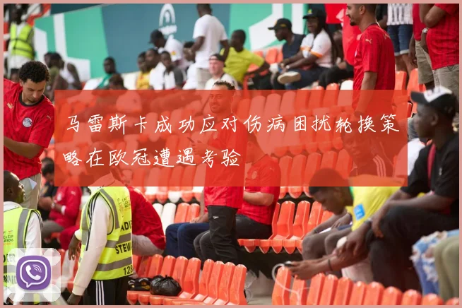 马雷斯卡成功应对伤病困扰轮换策略在欧冠遭遇考验