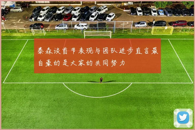 泰森谈首节表现与团队进步直言最自豪的是大家的共同努力