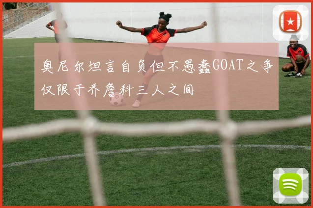 奥尼尔坦言自负但不愚蠢GOAT之争仅限于乔詹科三人之间