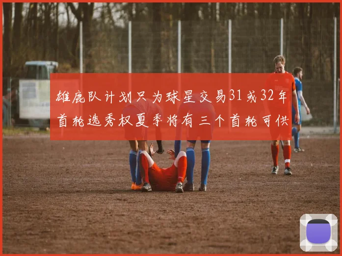 雄鹿队计划只为球星交易31或32年首轮选秀权夏季将有三个首轮可供交易