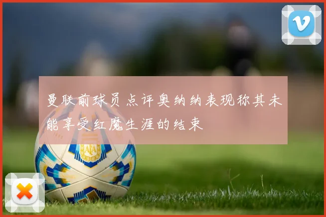 曼联前球员点评奥纳纳表现称其未能享受红魔生涯的结束