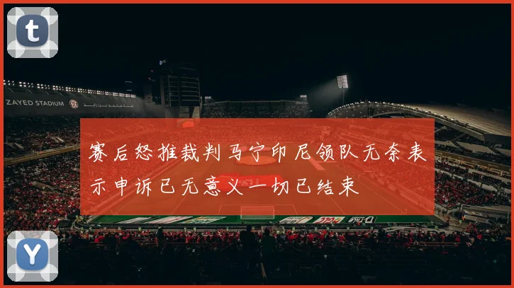 赛后怒推裁判马宁印尼领队无奈表示申诉已无意义一切已结束