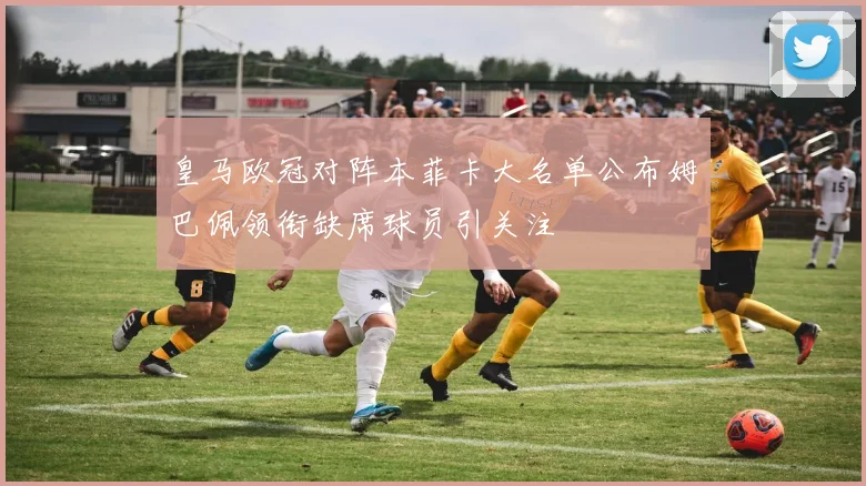 皇马欧冠对阵本菲卡大名单公布姆巴佩领衔缺席球员引关注
