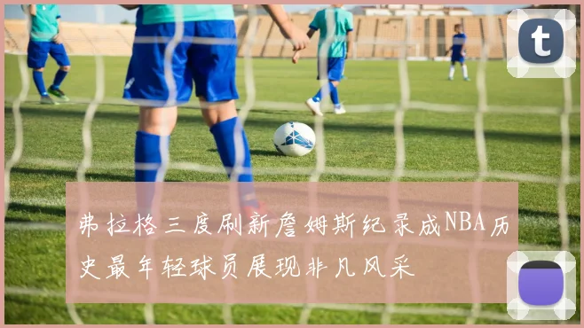 弗拉格三度刷新詹姆斯纪录成NBA历史最年轻球员展现非凡风采