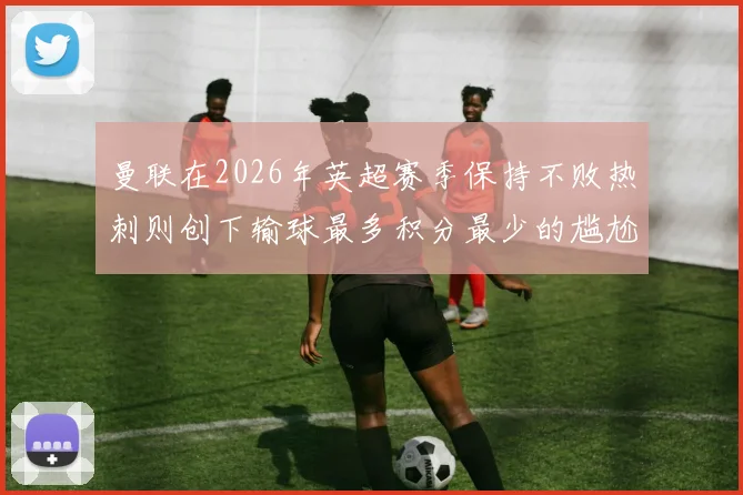 曼联在2026年英超赛季保持不败热刺则创下输球最多积分最少的尴尬纪录