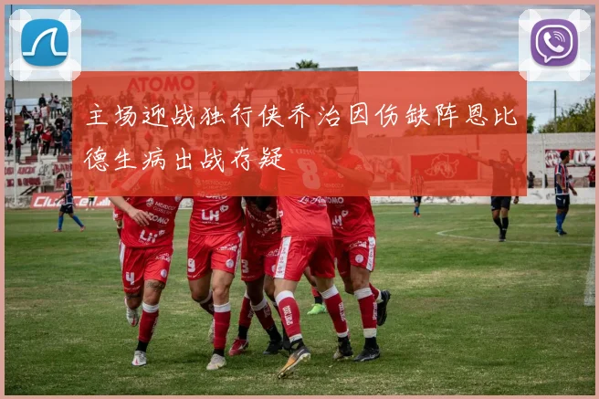 主场迎战独行侠乔治因伤缺阵恩比德生病出战存疑
