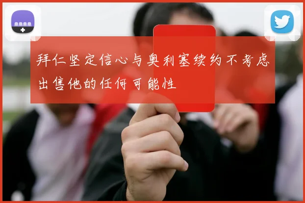 拜仁坚定信心与奥利塞续约不考虑出售他的任何可能性